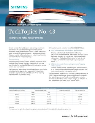 www.usa.siemens.com/techtopics
TechTopics No. 43
Interposing relay requirements
Answers for infrastructure.
A few salient points extracted from ANSI/IEEE C37.90 are:
	 5.7.1 Tripping output performance requirements:
	“Tripping output circuits shall meet the following
specification for performance: The contacts or output circuit
shall make and carry 30 A for at least 2000 operations in
a duty cycle... The load shall be resistive for both dc and
ac and the current shall be interrupted by independent
means…”
	 5.7.2 Continuous and interrupting ratings of tripping
output circuits:
“Tripping output contacts intended by the manufacturer to
be for tripping duty only shall be identified as such and may
have no continuous or interrupting duty…”
The requirement in ANSI/IEEE C37.90 for a making capability of
30 A is appropriate for older design circuit breakers. However,
the operating currents of modern circuit breakers are often
much lower than those of the historic designs, as indicated in
the table for the type GMSG circuit breaker above.
Remote control of circuit breakers is becoming much more
prevalent as the use of monitoring and central control
equipment grows. When remote control is used, interposing
relays are generally required to avoid a large voltage drop in
the close and trip coil circuits. Here are a few thoughts on the
proper selection of interposing relays.
Current ratings
Interposing relay contacts used in close and trip circuits must
have the ability to make and carry the current of the close
and trip coils. For our type GMSG circuit breakers, the control
current data is as follows:
The interposing relay contact is directly analogous to a tripping
output contact on a protective relay, so it is instructive to
review the requirements of ANSI/IEEE C37.90 for tripping
output contacts of protective relays.
Control voltage and current
Nominal rated control voltage Control voltage range Close coil current (A) Trip coil current (A)
Close Trip
48 Vdc 38-56 28-56 2.9 11.4/301
125 Vdc 100-140 70-140 1.0 4.8/7.41
250 Vdc 200-280 140-280 0.5 2.1/4.21
120 Vac 104-127 104-127 0.9 ---
240 Vac 208-254 208-254 0.4 ---
Footnote:	
1
First value is for five-cycle (83 ms) rated interrupting time, second value is for three-cycle (50 ms) rated interrupting time.
 