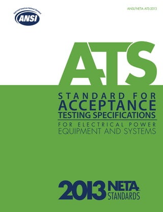ANSI/NETA ATS-2013
S T A N D A R D F O R
ACCEPTANCE
TESTING SPECIFICATIONS
F O R E L E C T R I C A L P O W E R
EQUIPMENT AND SYSTEMS
 