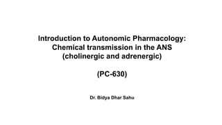 Introduction to Autonomic Pharmacology:
Chemical transmission in the ANS
(cholinergic and adrenergic)
(PC-630)
Dr. Bidya Dhar Sahu
 