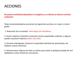 ACCIONES
No poseen actividad antipsicótica ni analgésica y no afectan al sistema nervioso
autónomo.
Todas las benzodiazepinas presentan las siguientes acciones, en mayor o menor
grado:
1. Reducción de la ansiedad: dosis bajas son ansiolíticas
2. Acción sedante e hipnótica: presentan ciertas propiedades sedantes, y algunas
pueden ocasionar hipnosis a dosis más altas.
3. Amnesia anterógrada: trastorna la capacidad individual de aprendizaje y de
elaborar nuevas memorias.
4. Anticonvulsiva: Algunas de ellas se utilizan para tratar la epilepsia (estado de mal
epiléptico) y otros trastornos convulsivos.
 