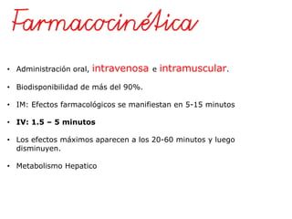 • Administración oral, intravenosa e intramuscular.
• Biodisponibilidad de más del 90%.
• IM: Efectos farmacológicos se manifiestan en 5-15 minutos
• IV: 1.5 – 5 minutos
• Los efectos máximos aparecen a los 20-60 minutos y luego
disminuyen.
• Metabolismo Hepatico
 