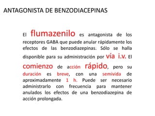 El flumazenilo es antagonista de los
receptores GABA que puede anular rápidamente los
efectos de las benzodiazepinas. Sólo se halla
disponible para su administración por vía i.v. El
comienzo de acción rápido, pero su
duración es breve, con una semivida de
aproximadamente 1 h. Puede ser necesario
administrarlo con frecuencia para mantener
anulados los efectos de una benzodiazepina de
acción prolongada.
ANTAGONISTA DE BENZODIACEPINAS
 