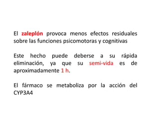 El zaleplón provoca menos efectos residuales
sobre las funciones psicomotoras y cognitivas
Este hecho puede deberse a su rápida
eliminación, ya que su semi-vida es de
aproximadamente 1 h.
El fármaco se metaboliza por la acción del
CYP3A4
 