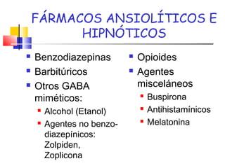 FÁRMACOS ANSIOLÍTICOS E
HIPNÓTICOS
 Benzodiazepinas
 Barbitúricos
 Otros GABA
miméticos:
 Alcohol (Etanol)
 Agentes no benzo-
diazepínicos:
Zolpiden,
Zoplicona
 Opioides
 Agentes
misceláneos
 Buspirona
 Antihistamínicos
 Melatonina
 