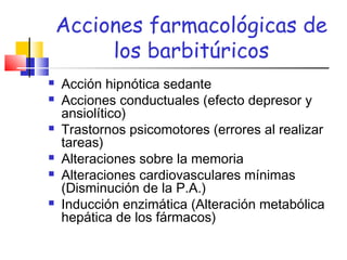 Acciones farmacológicas de
los barbitúricos
 Acción hipnótica sedante
 Acciones conductuales (efecto depresor y
ansiolítico)
 Trastornos psicomotores (errores al realizar
tareas)
 Alteraciones sobre la memoria
 Alteraciones cardiovasculares mínimas
(Disminución de la P.A.)
 Inducción enzimática (Alteración metabólica
hepática de los fármacos)
 