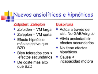 Nuevos ansiolíticos e hipnóticos
Zolpiden; Zaleplon
 Zolpiden = VM larga
 Zaleplon = VM corta
 Efecto hipnótico
más selectivo que
BZD
 Bien tolerados con <
efectos secundarios
 De coste más alto
que BZD
Buspirona
 Actúa a través de
sist. No GABAérgico
 Alivia ansiedad sin
efectos secundarios
 No tiene efectos
hipnóticos
 Causa <
incapacidad motora
 