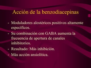 Acción de la benzodiacepinas
- Moduladores alostéricos positivos altamente
específicos.
- Su combinación con GABA aumenta la
frecuencia de apertura de canales
inhibitorios.
- Resultado: Más inhibición.
- Más acción ansiolítica.
 