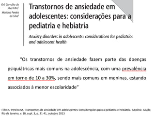 “Os transtornos de ansiedade fazem parte das doenças
psiquiátricas mais comuns na adolescência, com uma prevalência
em torno de 10 a 30%, sendo mais comuns em meninas, estando
associados à menor escolaridade”
Filho S; Pereira M. Transtornos de ansiedade em adolescentes: considerações para a pediatria e hebiatria. Adolesc. Saude,
Rio de Janeiro, v. 10, supl. 3, p. 31-41, outubro 2013
 