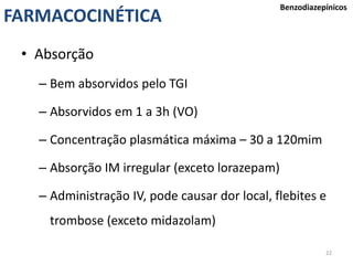 22
FARMACOCINÉTICA
Benzodiazepínicos
• Absorção
– Bem absorvidos pelo TGI
– Absorvidos em 1 a 3h (VO)
– Concentração plasmática máxima – 30 a 120mim
– Absorção IM irregular (exceto lorazepam)
– Administração IV, pode causar dor local, flebites e
trombose (exceto midazolam)
 