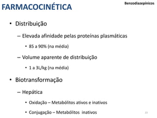 23
FARMACOCINÉTICA
Benzodiazepínicos
• Distribuição
– Elevada afinidade pelas proteínas plasmáticas
• 85 a 90% (na média)
– Volume aparente de distribuição
• 1 a 3L/kg (na média)
• Biotransformação
– Hepática
• Oxidação – Metabólitos ativos e inativos
• Conjugação – Metabólitos inativos
 
