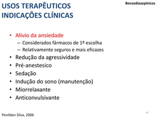 30
USOS TERAPÊUTICOS
INDICAÇÕES CLÍNICAS
Benzodiazepínicos
• Alivio da ansiedade
– Considerados fármacos de 1º escolha
– Relativamente seguros e mais eficazes
• Redução da agressividade
• Pré-anestesico
• Sedação
• Indução do sono (manutenção)
• Miorrelaxante
• Anticonvulsivante
Penildon Silva, 2006
 