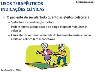 32
USOS TERAPÊUTICOS
INDICAÇÕES CLÍNICAS
Benzodiazepínicos
• O paciente de ser alertado quanto as efeitos colaterais
– Sedação e incoordenação motora
– Podem alterar a capacidade de dirigir e operar máquinas e
veículos
– Esses efeitos reduzem a medida do tratamento, assim como o
efeito ansiolítico (em menor taxa)
Penildon Silva, 2006
 