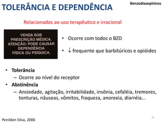 34
Benzodiazepínicos
Penildon Silva, 2006
TOLERÂNCIA E DEPENDÊNCIA
• Ocorre com todos o BZD
•  frequente que barbitúricos e opióides
• Tolerância
– Ocorre ao nível do receptor
• Abstinência
– Ansiedade, agitação, irritabilidade, insônia, cefaléia, tremores,
tonturas, nâuseas, vômitos, fraqueza, anorexia, diarréia...
Relacionados ao uso terapêutico e irracional
 