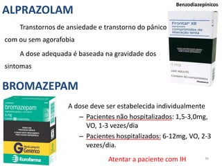 36
Benzodiazepínicos
A dose deve ser estabelecida individualmente
– Pacientes não hospitalizados: 1,5-3,0mg,
VO, 1-3 vezes/dia
– Pacientes hospitalizados: 6-12mg, VO, 2-3
vezes/dia.
ALPRAZOLAM
BROMAZEPAM
Transtornos de ansiedade e transtorno do pânico
com ou sem agorafobia
A dose adequada é baseada na gravidade dos
sintomas
Atentar a paciente com IH
 