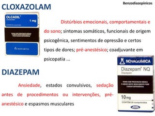 38
Benzodiazepínicos
Distúrbios emocionais, comportamentais e
do sono; sintomas somáticos, funcionais de origem
psicogênica, sentimentos de opressão e certos
tipos de dores; pré-anestésico; coadjuvante em
psicopatia ...
CLOXAZOLAM
DIAZEPAM
Ansiedade, estados convulsivos, sedação
antes de procedimentos ou intervenções, pré-
anestésico e espasmos musculares
 