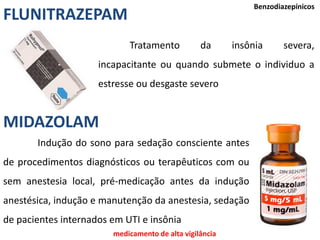 Benzodiazepínicos
Tratamento da insônia severa,
incapacitante ou quando submete o individuo a
estresse ou desgaste severo
FLUNITRAZEPAM
MIDAZOLAM
Indução do sono para sedação consciente antes
de procedimentos diagnósticos ou terapêuticos com ou
sem anestesia local, pré-medicação antes da indução
anestésica, indução e manutenção da anestesia, sedação
de pacientes internados em UTI e insônia
medicamento de alta vigilância
 