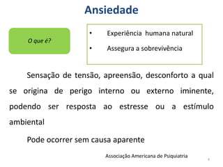 Ansiedade
Sensação de tensão, apreensão, desconforto a qual
se origina de perigo interno ou externo iminente,
podendo ser resposta ao estresse ou a estímulo
ambiental
Pode ocorrer sem causa aparente
4
O que é?
Associação Americana de Psiquiatria
• Experiência humana natural
• Assegura a sobrevivência
 