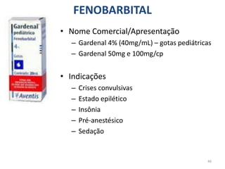 46
FENOBARBITAL
• Nome Comercial/Apresentação
– Gardenal 4% (40mg/mL) – gotas pediátricas
– Gardenal 50mg e 100mg/cp
• Indicações
– Crises convulsivas
– Estado epilético
– Insônia
– Pré-anestésico
– Sedação
 