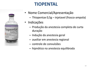 47
TIOPENTAL
• Nome Comercial/Apresentação
– Thiopentax 0,5g – injetavel (frasco-ampola)
• Indicações
– Produção da anestesia completa de curta
duração
– Indução da anestesia geral
– auxiliar em anestesia regional
– controle de convulsões
– hipnótico na anestesia equilibrada
 