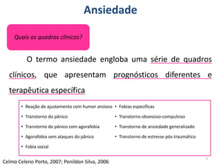 Ansiedade
O termo ansiedade engloba uma série de quadros
clínicos, que apresentam prognósticos diferentes e
terapêutica específica
5
Celmo Celeno Porto, 2007; Penildon Silva, 2006
Quais os quadros clínicos?
• Reação de ajustamento com humor ansioso
• Transtorno do pânico
• Transtorno do pânico com agorafobia
• Agorafobia sem ataques do pânico
• Fobia social
• Fobias específicas
• Transtorno obsessivo-compulsivo
• Transtorno de ansiedade generalizado
• Transtorno de estresse pós-traumático
 