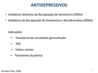54
Penildon Silva, 2006
• Inibidores Seletivos da Recaptação de Serotonina (ISRSs)
• Inibidores da Recaptação de Serotonina e Noradrenalina (IRSNs)
Indicações
― Transtorno de ansiedade generalisada
― TOC
― Fobias sociais
― Transtorno da pânico
ANTIDEPRESSIVOS
 