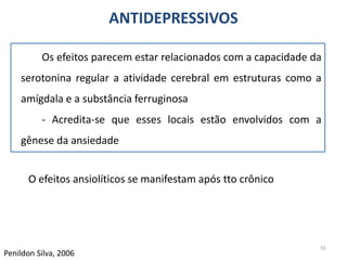55
Penildon Silva, 2006
O efeitos ansiolíticos se manifestam após tto crônico
ANTIDEPRESSIVOS
Os efeitos parecem estar relacionados com a capacidade da
serotonina regular a atividade cerebral em estruturas como a
amígdala e a substância ferruginosa
- Acredita-se que esses locais estão envolvidos com a
gênese da ansiedade
 