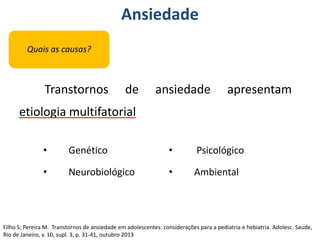 Ansiedade
Quais as causas?
Transtornos de ansiedade apresentam
etiologia multifatorial
• Genético
• Neurobiológico
• Psicológico
• Ambiental
Filho S; Pereira M. Transtornos de ansiedade em adolescentes: considerações para a pediatria e hebiatria. Adolesc. Saude,
Rio de Janeiro, v. 10, supl. 3, p. 31-41, outubro 2013
 