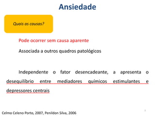 Ansiedade
Pode ocorrer sem causa aparente
Associada a outros quadros patológicos
Independente o fator desencadeante, a apresenta o
desequilíbrio entre mediadores químicos estimulantes e
depressores centrais
7
Celmo Celeno Porto, 2007, Penildon Silva, 2006
Quais as causas?
 