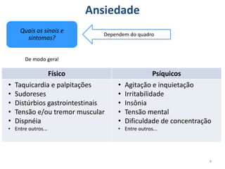 Quais os sinais e
sintomas?
Ansiedade
8
Físico Psíquicos
• Taquicardia e palpitações
• Sudoreses
• Distúrbios gastrointestinais
• Tensão e/ou tremor muscular
• Dispnéia
• Entre outros...
• Agitação e inquietação
• Irritabilidade
• Insônia
• Tensão mental
• Dificuldade de concentração
• Entre outros...
Dependem do quadro
De modo geral
 