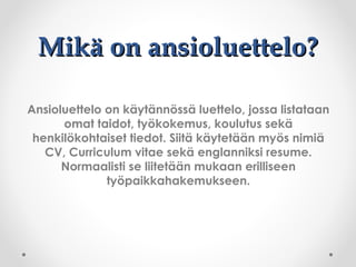 Mikä on ansioluettelo?Mikä on ansioluettelo?
Ansioluettelo on käytännössä luettelo, jossa listataan
omat taidot, työkokemus, koulutus sekä
henkilökohtaiset tiedot. Siitä käytetään myös nimiä
CV, Curriculum vitae sekä englanniksi resume.
Normaalisti se liitetään mukaan erilliseen
työpaikkahakemukseen.
 