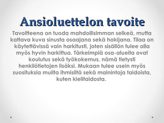Ansioluettelon tavoiteAnsioluettelon tavoite
Tavoitteena on tuoda mahdollisimman selkeä, mutta
kattava kuva sinusta osaajana sekä hakijana. Tilaa on
käytettävissä vain harkitusti, joten sisällön tulee olla
myös hyvin harkittua. Tärkeimpiä osa-alueita ovat
koulutus sekä työkokemus, nämä tietysti
henkilötietojen lisäksi. Mukaan tulee usein myös
suosituksia muilta ihmisiltä sekä mainintoja taidoista,
kuten kielitaidosta.
 