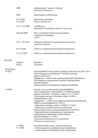 2000 Johtajakoulutus “Intensive Training”
Operation Mobilisation
2002 Hygieniapassin suorittaminen
30.11.2001- Lähetystyön esikoulutus
21.4.2002 Suomen Lähetysseura
15.5 - 27.6.2006 Yrittäjäkurssi
Pirkanmaan TE-keskuksen tilaama, Yritysura Ky
Syksyllä 2006 YK:n vuosituhattavoitteita koskeva koulutus
3 seminaariviikonloppua
UNDP
29.3 - 10.5 2007 Strategisen ajattelun ja suunnittelun perusteet kurssi
Tampereen kaupunki
8-9.10.2008 JUKO ry:n luottamusmieskoulutuksen peruskurssi 1
11-12.3.2009 JUKO ry:n luottamusmieskoulutuksen peruskurssi 2
Kielitaito:
Englanti Kiitettävä
Ruotsi Tyydyttävä
Työkokemus:
1.1.2014- Sosiaali- ja terveysalan opettaja
- 1.12.2014 alkaen Opetussuunnitelmatyön koordinointi sosiaali- ja
terveysalalla
Tampereen seudun ammattiopisto TREDU
1.8.2012-31.12.2013 Projektipäällikkö Tampereen seudun ammattiopisto TREDU/Pirkanmaan
koulutuskonserni-kuntayhtymä (virkavapaalla opettajan työstä lukuvuosi
2012-2013)
- Nappiparisto - vertaisvoimaa oppimisympäristöjen kehittämiseen,
1.8.2012-30.10.2013, OPH
- Työssäoppimisen laajentamisen kokeilun valtakunnallinen
koordinointihanke, 1.1.2010-7.4.2014, OPH
- Työpaikalla tapahtuvan oppimisen opas koulutuksen järjestäjille
1.8.2012-31.12.2013, OPH
- Työpaikalla tapahtuvan oppimisen oppaan sähköisen sisällön työstäminen
10.6.2013-31.12.2013, OPH
Tampereen seudun ammattiopisto TREDU
1.8.2009-31.12.2012 Sosiaali- ja terveysalan opettaja, projektipäällikkö
- Ammattipeda sivuston pedagogiset toimintamallit, yksilöllisiä polkuja
oppimisverkostoissa, 1.8-31.12.2012
- Pirkanmaan sotereppu -hanke 1.8.2009 - 31.5.2010 projektitoimija
- Pohjoismaisen ministerineuvoston rahoittaman kansainvälisen Noba2
seminaarin järjestelyt, kevät 2010
Pirkanmaan koulutuskonserni-kuntayhtymä
 
