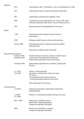 2000 - Esiintymistaidon kouluttaminen erilaisissa tapahtumissa
Julkaisut:
2014 Sielun porteilla – kastepisarvoita iholla. Omakustanne.
2012 Ammattilaisen ABC. Yhteiskunta-, yritys- ja työelämätietous. Edita
2012 eAmmatillinen kasvu ja ohjaus hoitotyössä. SanomaPro
2011 Lähihoitajana yhteiskunnassa oppikirja. Edita.
2006 ”Lamasta luovuuteen. Rukouksessa on voimaa 1990 -luku”
teoksessa Kummulta näkyy kauas. Suomen Lähetysseura ry.
1997 Runoja teoksessa Kirja Rippilapselle. Gummerus.
Luottamustoimet
1.9.2012 - Valtion nuorisoasiain neuvottelukunnan jäsen
1.1.2013 - Tampereen kaupungin avopalvelujen johtokunnan jäsen
1.12.2010 - Tampereen kaupungin avopalvelujen johtokunnan
31.12.2012 puheenjohtajana
1.8.2008 - JUKO ry:n varaluottamusmiehenä, Kangasalan kunta
31.7.2009
2007 - 2009 Pikassos Oy:n hallituksen jäsen,
(2008-2009 varapuheenjohtajana)
Tampereen kaupungin edustajana
2009 - Pikassos Oy:n hallituksen varajäsen
Tampereen kaupungin edustajana
2007 - 2008 Tampereen kaupungin laitoshoidon johtokunnan varajäsen
1.10 .2006- Tampereen käräjäoikeuden lautamiehenä
28.2.2009
Luottamustoimet järjestö- ja yhdistystoiminnassa
2011 Kristillisdemokraattien liikkuvana neuvottelijana
hallitusneuvotteluissa
1.1. 2011- KD Pirkanmaan piirin varapuheenjohtaja
2010 KD Tampereen paikallisosaston johtokunnan sihteeri
1.1 - 31.12.2007 Suomen Kristillisdemokraattien Pirkanmaan piiri ry:n
toiminnanjohtajana
1.1-21.11.2007 Tampereen kristillisdemokraattien valtuustoryhmän
sihteerinä
2006 - 2007 Kristillisdemokraattien Tampereen paikallisosaston
nuorisojaoksen puheenjohtajana
 