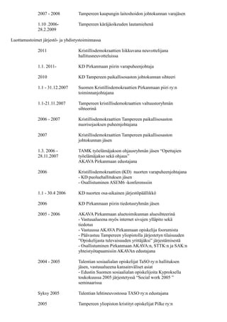 2007 Kristillisdemokraattien Tampereen paikallisosaston
johtokunnan jäsen
1.3. 2006 - TAMK työelämäjakson ohjausryhmän jäsen “Opettajien
28.11.2007 työelämäjakso sekä ohjaus”
AKAVA Pirkanmaan edustajana
2006 Kristillisdemokraattien (KD) nuorten varapuheenjohtajana
- KD puoluehallituksen jäsen
- Osallistuminen ASEM6 -konferenssiin
1.1 - 30.4 2006 KD nuorten osa-aikainen järjestöpäällikkö
2006 KD Pirkanmaan piirin tiedotusryhmän jäsen
2005 - 2006 AKAVA Pirkanmaan aluetoimikunnan aluesihteerinä
- Vastuualueena myös internet sivujen ylläpito sekä
tiedotus
- Vastuussa AKAVA Pirkanmaan opiskelija foorumista
- Päävastuu Tampereen yliopistolla järjestetyn tilaisuuden
”Opiskelijasta tulevaisuuden yrittäjäksi” järjestämisestä
- Osallistuminen Pirkanmaan AKAVA:n, STTK:n ja SAK:n
yhteistyötapaamisiin AKAVAn edustajana
2004 - 2005 Talentian sosiaalialan opiskelijat TaSO ry:n hallituksen
jäsen, vastuualueena kansainväliset asiat
- Edustin Suomen sosiaalialan opiskelijoita Kyproksella
toukokuussa 2005 järjestetyssä “Social work 2005 ”
seminaarissa
Syksy 2005 Talentian lehtineuvostossa TASO ry:n edustajana
2005 Tampereen yliopiston kristityt opiskelijat Pilke ry:n
puheenjohtajana
2004 - 2005 Globaali sosiaalityö ry:n hallituksen jäsen
- Järjestin seminaarin “Maahanmuuttajanaisen arkea
Suomessa”
- Maailmanparantajat opintopiiristä vastaaminen
Muuta:
1998 - Pantomiimiesityksiä ympäri Suomea erilaisissa
tilaisuuksissa
1998- Puhujana ympäri Suomea erilaisissa tilaisuuksissa
Vuonna 2000 Nukketeatteriesitysten esittäminen kouluissa kahden
kuukauden ajan
Kirjoittanut ja ohjannut kaksi näytelmää
Kansainvälinen kokemus
Joulukuu 2004 - Vierailin Intiassa Tampereen yliopiston ryhmän kanssa
 