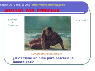 Español
Y
Quechua
ANSIOSO POR PERDONAR
Lección 06– 2 Trim. de 2013 (http//:mhalire.wordpress.com )
¿Dios tiene un plan para salvar a la
humanidad?
Lic. A. Halire
www.slideshare.net/ahalirecc
 