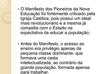    O Manifesto dos Pioneiros da Nova
    Educação foi fortemente criticado pela
    Igreja Católica, pois possui um ideal
    mais revolucionário e a mesma já
    competia com o Estado na
    expectativa de educar a população;

   Antes do Manifesto, o acesso ao
    ensino era privilégio apenas da
    pequena classe dominante, que
    formava uma casta
    intelectualizada, ao contrário da
    grande população, formada apenas
    para trabalhar.
 