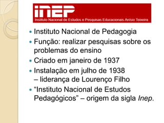  Instituto Nacional de Pedagogia
 Função: realizar pesquisas sobre os
  problemas do ensino
 Criado em janeiro de 1937
 Instalação em julho de 1938
  – liderança de Lourenço Filho
 ―Instituto Nacional de Estudos
  Pedagógicos‖ – origem da sigla Inep.
 