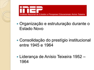    Organização e estruturação durante o
    Estado Novo

   Consolidação do prestígio institucional
    entre 1945 e 1964

   Liderança de Anísio Teixeira 1952 –
    1964
 