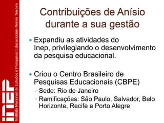 Contribuições de Anísio
      durante a sua gestão
   Expandiu as atividades do
    Inep, privilegiando o desenvolvimento
    da pesquisa educacional.

   Criou o Centro Brasileiro de
    Pesquisas Educacionais (CBPE)
    ◦ Sede: Rio de Janeiro
    ◦ Ramificações: São Paulo, Salvador, Belo
      Horizonte, Recife e Porto Alegre
 