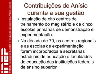 Contribuições de Anísio
     durante a sua gestão
 Instalação de oito centros de
  treinamento do magistério e de cinco
  escolas primárias de demonstração e
  experimentação.
 Na década de 70, os centros regionais
  e as escolas de experimentação
  foram incorporados a secretarias
  estaduais de educação e faculdades
  de educação das instituições federais
  de ensino superior.
 