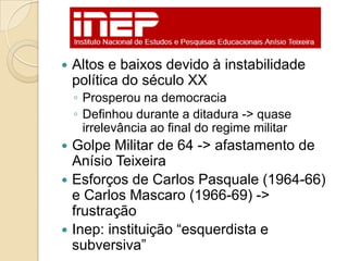    Altos e baixos devido à instabilidade
    política do século XX
    ◦ Prosperou na democracia
    ◦ Definhou durante a ditadura -> quase
      irrelevância ao final do regime militar
 Golpe Militar de 64 -> afastamento de
  Anísio Teixeira
 Esforços de Carlos Pasquale (1964-66)
  e Carlos Mascaro (1966-69) ->
  frustração
 Inep: instituição ―esquerdista e
  subversiva‖
 