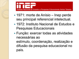  1971: morte de Anísio – Inep perde
  seu principal referencial intelectual.
 1972: Instituto Nacional de Estudos e
  Pesquisas Educacionais
 Função: exercer todas as atividades
  necessárias ao
  estímulo, coordenação, realização e
  difusão da pesquisa educacional no
  país.
 