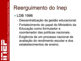 Reerguimento do Inep
   LDB 1996
    ◦ Descentralização da gestão educacional.
    ◦ Fortalecimento do papel do Ministério da
      Educação como formulador e
      coordenador das políticas nacionais.
    ◦ Exigência de um processo nacional de
      avaliação do rendimento escolar e dos
      estabelecimentos de ensino.
 