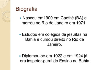 Biografia
    Nasceu em1900 em Caetité (BA) e
     morreu no Rio de Janeiro em 1971.

    Estudou em colégios de jesuítas na
      Bahia e cursou direito no Rio de
                  Janeiro.

 Diplomou-se em 1922 e em 1924 já
 era inspetor-geral do Ensino na Bahia
 