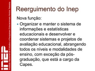 Reerguimento do Inep
Nova função:
 Organizar e manter o sistema de
  informações e estatísticas
  educacionais e desenvolver e
  coordenar sistemas e projetos de
  avaliação educacional, abrangendo
  todos os níveis e modalidades de
  ensino, com exceção da pós-
  graduação, que está a cargo da
  Capes.
 