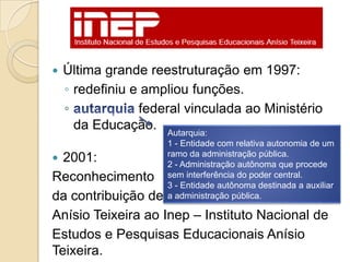    Última grande reestruturação em 1997:
    ◦ redefiniu e ampliou funções.
    ◦            federal vinculada ao Ministério
      da Educação. Autarquia:
                     1 - Entidade com relativa autonomia de um
                     ramo da administração pública.
 2001:              2 - Administração autônoma que procede
Reconhecimento       sem interferência do poder central.
                     3 - Entidade autônoma destinada a auxiliar
da contribuição de   a administração pública.

Anísio Teixeira ao Inep – Instituto Nacional de
Estudos e Pesquisas Educacionais Anísio
Teixeira.
 