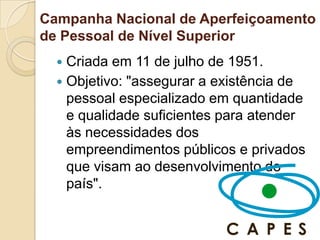 Campanha Nacional de Aperfeiçoamento
de Pessoal de Nível Superior
   Criada em 11 de julho de 1951.
   Objetivo: "assegurar a existência de
    pessoal especializado em quantidade
    e qualidade suficientes para atender
    às necessidades dos
    empreendimentos públicos e privados
    que visam ao desenvolvimento do
    país".
 