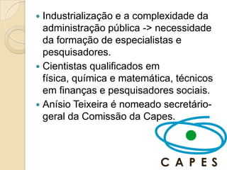  Industrialização e a complexidade da
  administração pública -> necessidade
  da formação de especialistas e
  pesquisadores.
 Cientistas qualificados em
  física, química e matemática, técnicos
  em finanças e pesquisadores sociais.
 Anísio Teixeira é nomeado secretário-
  geral da Comissão da Capes.
 