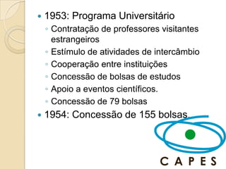    1953: Programa Universitário
    ◦ Contratação de professores visitantes
      estrangeiros
    ◦ Estímulo de atividades de intercâmbio
    ◦ Cooperação entre instituições
    ◦ Concessão de bolsas de estudos
    ◦ Apoio a eventos científicos.
    ◦ Concessão de 79 bolsas
   1954: Concessão de 155 bolsas.
 