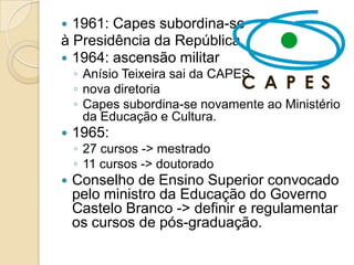  1961: Capes subordina-se
à Presidência da República.
 1964: ascensão militar
    ◦ Anísio Teixeira sai da CAPES
    ◦ nova diretoria
    ◦ Capes subordina-se novamente ao Ministério
      da Educação e Cultura.
   1965:
    ◦ 27 cursos -> mestrado
    ◦ 11 cursos -> doutorado
   Conselho de Ensino Superior convocado
    pelo ministro da Educação do Governo
    Castelo Branco -> definir e regulamentar
    os cursos de pós-graduação.
 